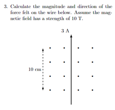 3. Calculate the magnitude and direction of the
force felt on the wire below. Assume the mag-
netic field has a strength of 10 T.
3 A
10 cm
.
.