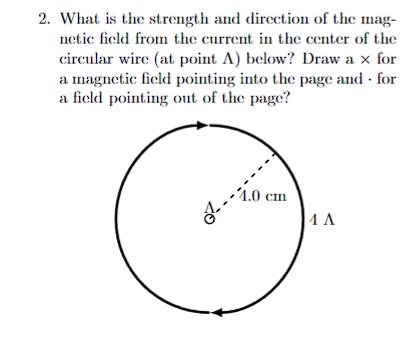 2. What is the strength and direction of the mag-
netic field from the current in the center of the
circular wire (at point A) below? Draw a x for
a magnetic field pointing into the page and for
a field pointing out of the page?
2²-
4.0 cm
1 A
.