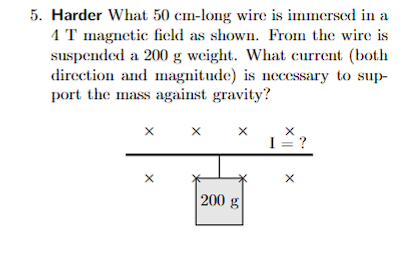 5. Harder What 50 cm-long wire is immersed in a
4 T magnetic field as shown. From the wire is
suspended a 200 g weight. What current (both
direction and magnitude) is necessary to sup-
port the mass against gravity?
X
X
X
X
200 g
X
I = ?
X