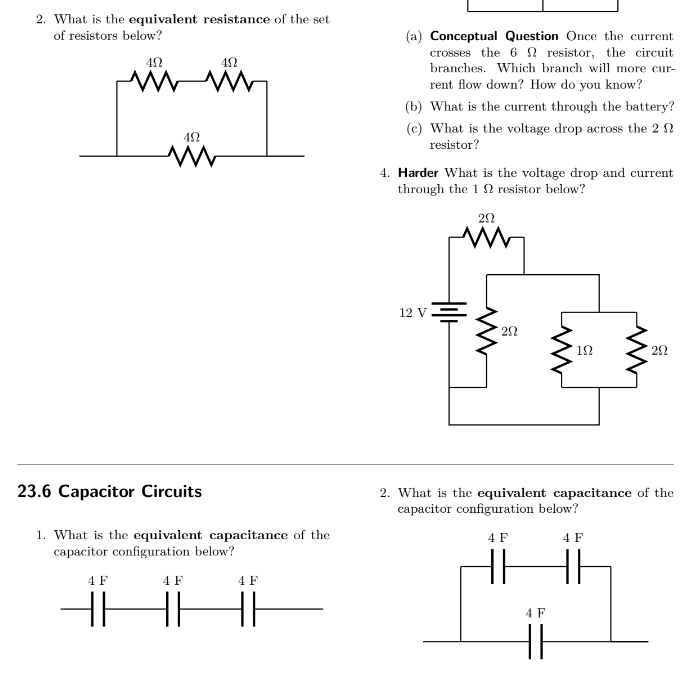 2. What is the equivalent resistance of the set
of resistors below?
40
492
www
492
www
23.6 Capacitor Circuits
1. What is the equivalent capacitance of the
capacitor configuration below?
4 F
4 F
HH HH
4 F
HH
(a) Conceptual Question Once the current
crosses the 6 resistor, the circuit
branches. Which branch will more cur-
rent flow down?How do you know?
(b) What is the current through the battery?
(c) What is the voltage drop across the 2
resistor?
4. Harder What is the voltage drop and current
through the 12 resistor below?
20
12 V
20
192
202
2. What is the equivalent capacitance of the
capacitor configuration below?
4 F
4 F
+4
4 F