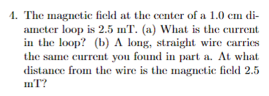 4. The magnetic field at the center of a 1.0 cm di-
ameter loop is 2.5 mT. (a) What is the current
in the loop? (b) A long, straight wire carries
the same current you found in part a. At what
distance from the wire is the magnetic field 2.5
mT?