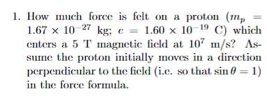 1. How much force is felt on a proton (mp
1.67 x 10-27 kg; e = 1.60 x 10-¹9 C) which
enters a 5 T magnetic field at 107 m/s? As-
sume the proton initially moves in a direction
perpendicular to the field (i.c. so that sin = 1)
in the force formula.