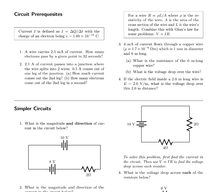 Circuit Prerequesites
Current I is defined as I = AQ/At with the
charge of an electron being e = 1.60 × 10-¹⁹ C.
1. A wire carries 2.5 mA of current. How many
electrons pass by a given point in 32 seconds?
2. 2.1 A of current passes into a junction where
the wire splits into 2 wires. 0.5 A comes out of
one leg of the junction. (a) How much current
comes out the 2nd leg? (b) How many electrons
come out of the 2nd leg in a second?
Simpler Circuits
1. What is the magnitude and direction of cur-
rent in the circuit below?
8 V
+||
10 V
+|||
ww
20
2. What is the magnitude and direction of the
qurront in the oironit holour?
For a wire R = pL/A where p is the re-
sistivity of the wire, A is the area of the
cross section of the wire and L it the wire's
length. Combine this with Ohm's law for
some problems: V = IR.
3. 4 mA of current flows through a copper wire
(p= 1.7 x 10-8 m) which is 1 mm in diameter
and 6 m long.
(a) What is the resistance of the 6 m-long
copper wire?
(b) What is the voltage drop over the wire?
4. If the electric field inside a 2.0 m long wire is
E = 2.0 V/m, what is the voltage drop over
this 2.0 m distance?
18 V
www
ΔΩ
ww
20
To solve this problem, first find the current in
the circuit. Then use V = IR to find the voltage
drop across each resistor.
6 V
4. What is the voltage drop across each of the
resistors below?