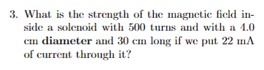 3. What is the strength of the magnetic field in-
side a solenoid with 500 turns and with a 4.0
cm diameter and 30 cm long if we put 22 mA
of current through it?