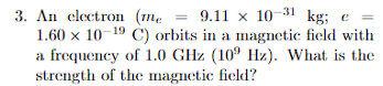 3. An electron (me = 9.11 x 10-31 kg; e =
1.60 x 10-19 C) orbits in a magnetic field with
a frequency of 1.0 GHz (100 Hz). What is the
strength of the magnetic field?