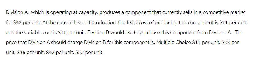 Division A, which is operating at capacity, produces a component that currently sells in a competitive market
for $42 per unit. At the current level of production, the fixed cost of producing this component is $11 per unit
and the variable cost is $11 per unit. Division B would like to purchase this component from Division A. The
price that Division A should charge Division B for this component is: Multiple Choice $11 per unit. $22 per
unit. $36 per unit. $42 per unit. $53 per unit.