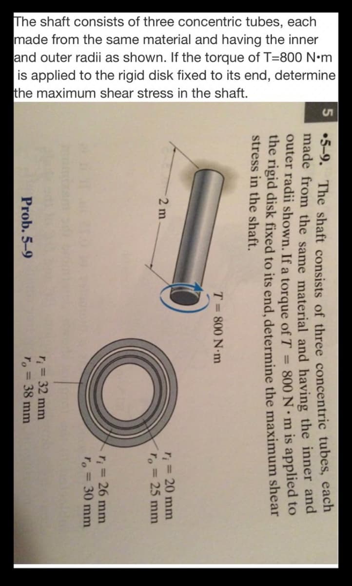 The shaft consists of three concentric tubes, each
made from the same material and having the inner
and outer radii as shown. If the torque of T=800 N•m
is applied to the rigid disk fixed to its end, determine
the maximum shear stress in the shaft.
S •5-9. The shaft consists of three concentric tubes, each
made from the same material and having the inner and
outer radii shown. If a torque of T
the rigid disk fixed to its end, determine the maximum shear
stress in the shaft.
= 800 N• m is applied to
T= 800 N.m
r = 20 mm
ro = 25 mm
2 m
r; = 26 mm
ro = 30 mm
%3D
r; = 32 mm
38 mm
Prob. 5-9
