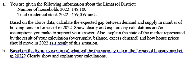 a You are given the following information about the Limassol District:
Number of households 2022: 148,100
Total residential stock 2022: 159,059 units
Based on the above data, calculate the expected gap between demand and supply in number of
housing units in Limassol in 2022. Show clearly and explain any calculations and/or
assumptions you make to support your answer. Also, explain the state of the market represented
by the result of your calculation (oversupply, balance, excess demand) and how house prices
should move in 2022 asaLesult of this situation.
b. Based on the figures given in (a) what will be the vacancy.rate in the Limassol housing market.
in 20222 Clearly show and explain your calculations.
