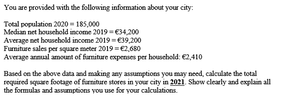 You are provided with the following information about your city:
Total population 2020 = 185,000
Median net household income 2019 =€34,200
Average net household income 2019 = €39,200
Furniture sales per square meter 2019 = €2,680
Average annual amount of furmiture expenses per household: €2,410
Based on the above data and making any assumptions you may need, calculate the total
required square footage of furniture stores in your city in 2021. Show clearly and explain all
the formulas and assumptions you use for your calculations.
