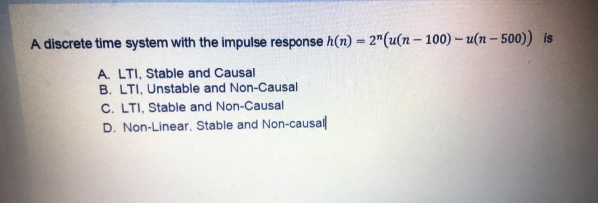 A discrete time system with the impulse response h(n) = 2"(u(n- 100) - u(n- 500)) is
A. LTI, Stable and Causal
B. LTI, Unstable and Non-Causal
C. LTI, Stable and Non-Causal
D. Non-Linear, Stable and Non-causal
