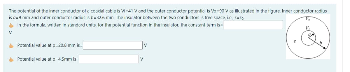 The potential of the inner conductor of a coaxial cable is Vi=41 V and the outer conductor potential is Vo=90 V as illustrated in the figure. Inner conductor radius
is a=9 mm and outer conductor radius is b=32.6 mm. The insulator between the two conductors is free space, i.e., ɛ=ɛ0.
A In the formula, written in standard units, for the potential function in the insulator, the constant term is=
V
V
Potential value at p=20.8 mm is=
V
Potential value at p=4.5mm is=
V
