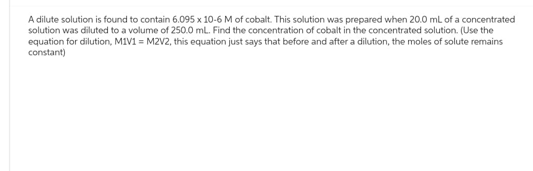 A dilute solution is found to contain 6.095 x 10-6 M of cobalt. This solution was prepared when 20.0 mL of a concentrated
solution was diluted to a volume of 250.0 mL. Find the concentration of cobalt in the concentrated solution. (Use the
equation for dilution, M1V1 = M2V2, this equation just says that before and after a dilution, the moles of solute remains
constant)