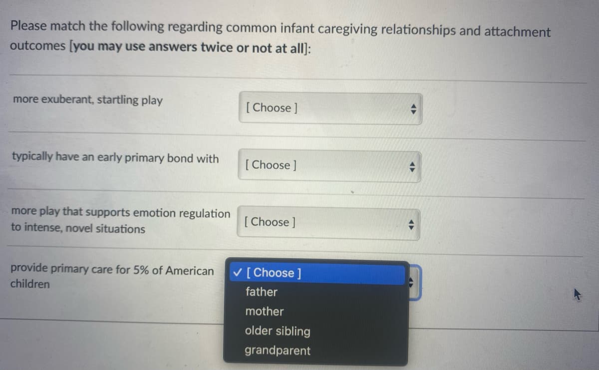 Please match the following regarding common infant caregiving relationships and attachment
outcomes [you may use answers twice or not at all]:
more exuberant, startling play
typically have an early primary bond with
more play that supports emotion regulation
to intense, novel situations
provide primary care for 5% of American
children
[Choose ]
[Choose]
[Choose ]
✓ [Choose ]
father
mother
older sibling
grandparent