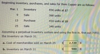 Beginning inventory, purchases, and sales for Item Copper are as follows:
Mar. 1
Inventory
450 units at $7
Sale
390 units
13
Purchase
410 units at $8
25
Sale
340 units
Assuming a perpetual inventory system and using the first-in, first-out (FIFO)
the inventory on March 31.
a. Cost of merchandise sold on March 25
2,720 X
b. Inventory on March 31
980
