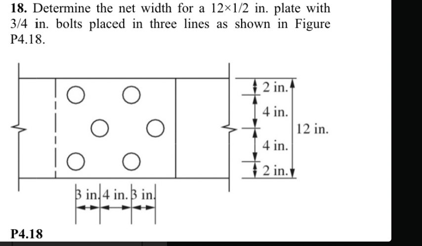 18. Determine the net width for a 12×1/2 in. plate with
3/4 in. bolts placed in three lines as shown in Figure
P4.18.
P4.18
O
O
O
3 in 4 in.3 in.
2 in.
4 in.
4 in.
2 in.
12 in.