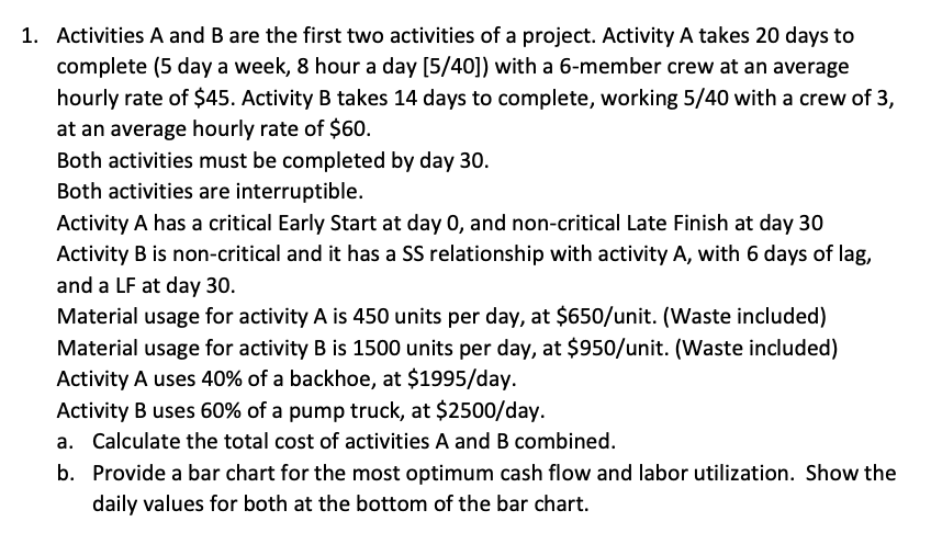 1. Activities A and B are the first two activities of a project. Activity A takes 20 days to
complete (5 day a week, 8 hour a day [5/40]) with a 6-member crew at an average
hourly rate of $45. Activity B takes 14 days to complete, working 5/40 with a crew of 3,
at an average hourly rate of $60.
Both activities must be completed by day 30.
Both activities are interruptible.
Activity A has a critical Early Start at day 0, and non-critical Late Finish at day 30
Activity B is non-critical and it has a SS relationship with activity A, with 6 days of lag,
and a LF at day 30.
Material usage for activity A is 450 units per day, at $650/unit. (Waste included)
Material usage for activity B is 1500 units per day, at $950/unit. (Waste included)
Activity A uses 40% of a backhoe, at $1995/day.
Activity B uses 60% of a pump truck, at $2500/day.
a. Calculate the total cost of activities A and B combined.
b. Provide a bar chart for the most optimum cash flow and labor utilization. Show the
daily values for both at the bottom of the bar chart.