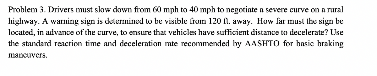 Problem 3. Drivers must slow down from 60 mph to 40 mph to negotiate a severe curve on a rural
highway. A warning sign is determined to be visible from 120 ft. away. How far must the sign be
located, in advance of the curve, to ensure that vehicles have sufficient distance to decelerate? Use
the standard reaction time and deceleration rate recommended by AASHTO for basic braking
maneuvers.