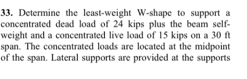 33. Determine the least-weight W-shape to support a
concentrated dead load of 24 kips plus the beam self-
weight and a concentrated live load of 15 kips on a 30 ft
span. The concentrated loads are located at the midpoint
of the span. Lateral supports are provided at the supports