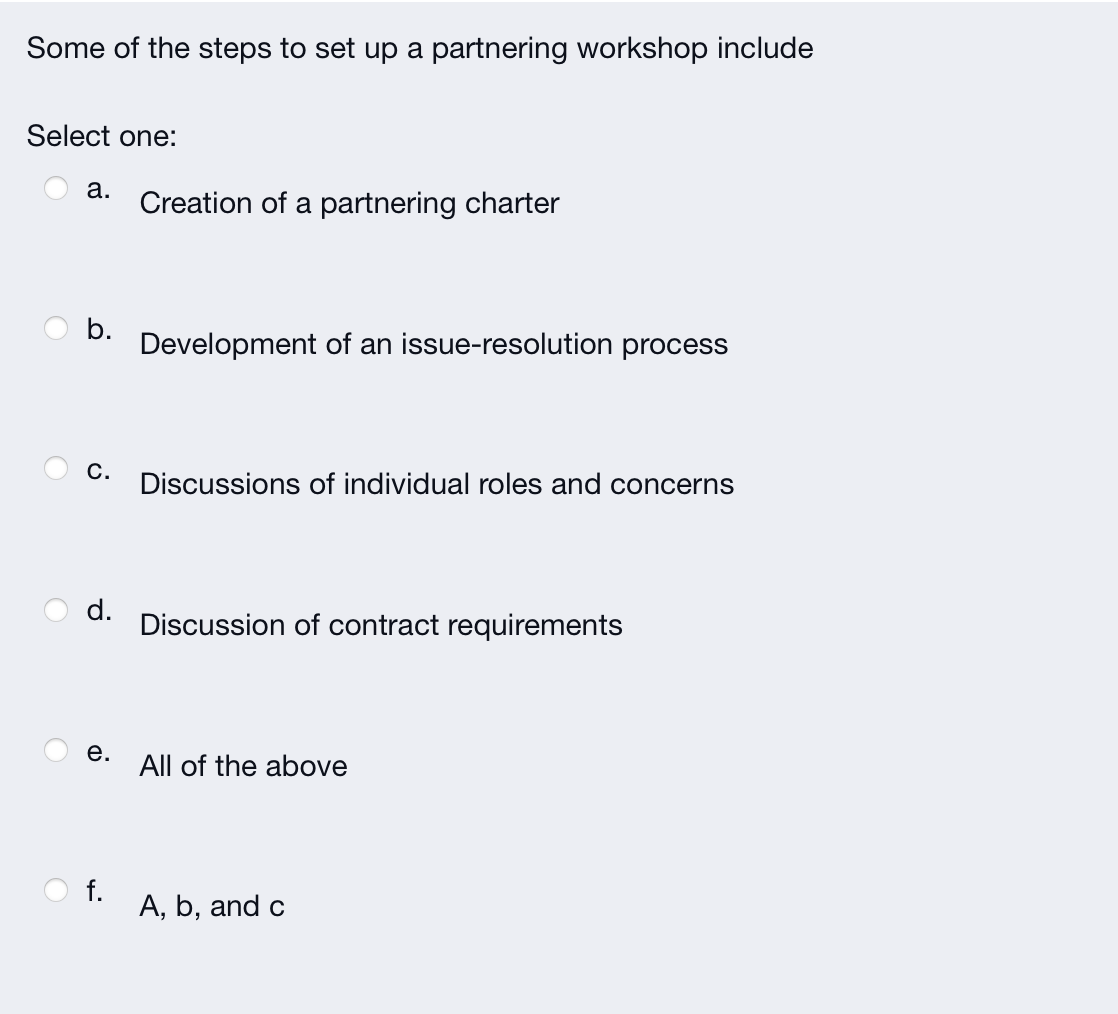 Some of the steps to set up a partnering workshop include
Select one:
a.
C.
e.
Creation of a partnering charter
f.
Development of an issue-resolution process
d. Discussion of contract requirements
Discussions of individual roles and concerns
All of the above
A, b, and c