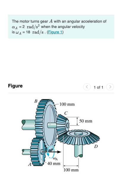 The motor turns gear A with an angular acceleration of
a4 = 2 rad/s? when the angular velocity
is WĄ = 18 rad/s . (Figure 1)
Figure
1 of 1
B
100 mm
C
50 mm
D
WA
40 mm
100 mm
