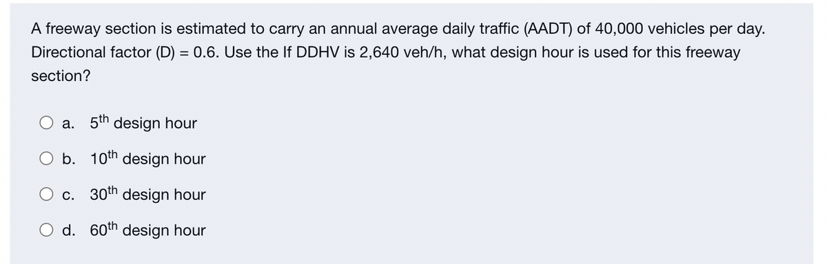 A freeway section is estimated to carry an annual average daily traffic (AADT) of 40,000 vehicles per day.
Directional factor (D) = 0.6. Use the If DDHV is 2,640 veh/h, what design hour is used for this freeway
section?
a. 5th design hour
b. 10th design hour
c. 30th design hour
d. 60th design hour