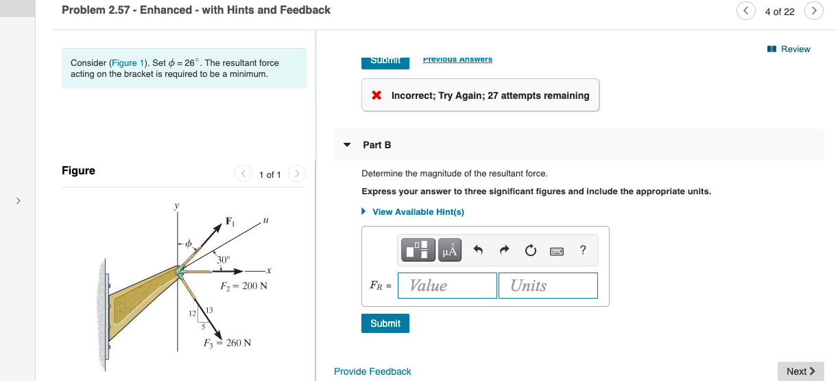 Problem 2.57 - Enhanced - with Hints and Feedback
Consider (Figure 1). Set ø = 26°. The resultant force
Submit
Previous Answers
acting on the bracket is required to be a minimum.
X Incorrect; Try Again; 27 attempts remaining
Part B
Figure
1 of 1>
Determine the magnitude of the resultant force.
Express your answer to three significant figures and include the appropriate units.
• View Available Hint(s)
F,
µA
?
30°
F = 200 N
FR =
Value
Units
12 13
Submit
F = 260 N
Provide Feedback
