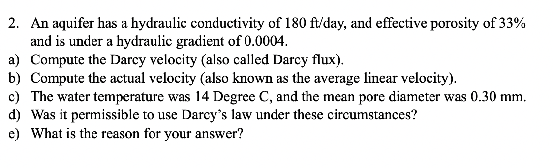 2. An aquifer has a hydraulic conductivity of 180 ft/day, and effective porosity of 33%
and is under a hydraulic gradient of 0.0004.
a) Compute the Darcy velocity (also called Darcy flux).
b) Compute the actual velocity (also known as the average linear velocity).
c) The water temperature was 14 Degree C, and the mean pore diameter was 0.30 mm.
d) Was it permissible to use Darcy's law under these circumstances?
e) What is the reason for your answer?