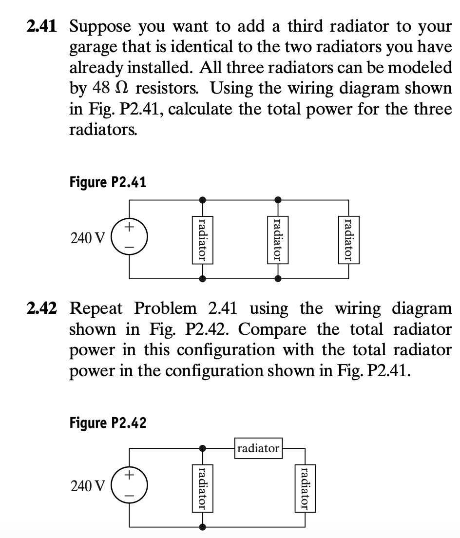 2.41 Suppose you want to add a third radiator to your
garage that is identical to the two radiators you have
already installed. All three radiators can be modeled
by 48 resistors. Using the wiring diagram shown
in Fig. P2.41, calculate the total power for the three
radiators.
Figure P2.41
240 V
+
Figure P2.42
240 V
radiator
2.42 Repeat Problem 2.41 using the wiring diagram
shown in Fig. P2.42. Compare the total radiator
power in this configuration with the total radiator
power in the configuration shown in Fig. P2.41.
+
radiator
radiator
radiator
radiator
radiator