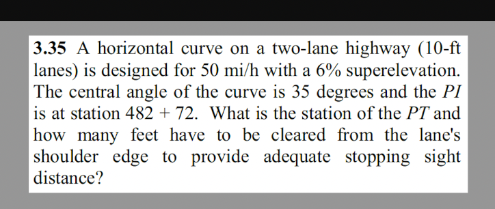 3.35 A horizontal curve on a two-lane highway (10-ft
lanes) is designed for 50 mi/h with a 6% superelevation.
The central angle of the curve is 35 degrees and the PI
is at station 482 + 72. What is the station of the PT and
how many feet have to be cleared from the lane's
shoulder edge to provide adequate stopping sight
distance?