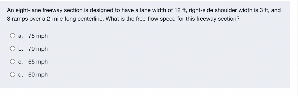 An eight-lane freeway section is designed to have a lane width of 12 ft, right-side shoulder width is 3 ft, and
3 ramps over a 2-mile-long centerline. What is the free-flow speed for this freeway section?
a. 75 mph
b. 70 mph
65 mph
O d. 60 mph
C.
