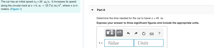 The car has an initial speed vo = 20 m/s. It increases its speed
along the circular track at s = 0, at = (0.7s) m/s, where s is in
meters. (Figure 1)
Part A
Determine the time needed for the car to travel s = 45 m.
Express your answer to three significant figures and include the appropriate units.
HÀ
?
Value
Units
t =
