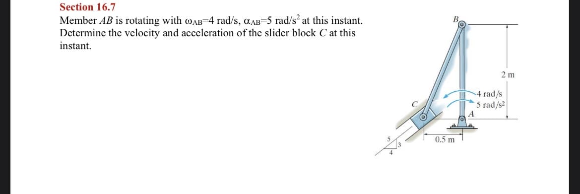 Section 16.7
Member AB is rotating with mAB=4 rad/s, aAB=5 rad/s? at this instant.
Determine the velocity and acceleration of the slider block C at this
instant.
2 m
4 rad/s
5 rad/s2
A
ALA
0.5 m
