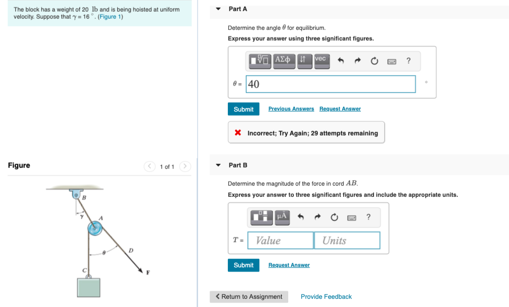 The block has a weight of 20 lb and is being hoisted at uniform
velocity. Suppose that y = 16 °. (Figure 1)
Part A
Determine the angle 0 for equilibrium.
Express your answer using three significant figures.
M A£¢ ! vec
?
0 = 40
Submit
Previous Answers Request Answer
X Incorrect; Try Again; 29 attempts remaining
Figure
< 1 of 1 >
Part B
Determine the magnitude of the force in cord AB.
Express your answer to three significant figures and include the appropriate units.
HA
T =
Value
Units
Submit
Request Answer
< Return to Assignment
Provide Feedback
