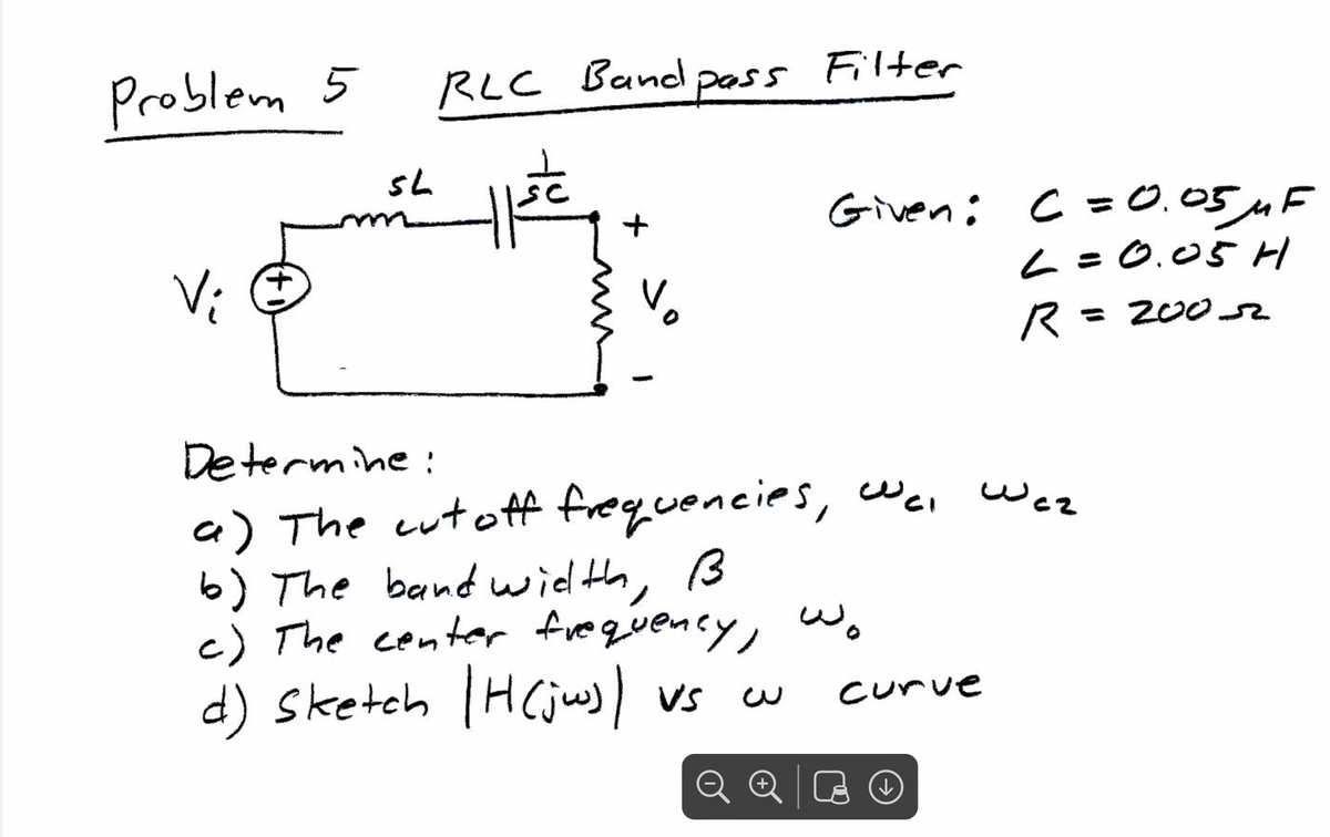Problem 5
V;
m
RLC Band pass
नाटे
SL
+
pass Filter
Vo
Given: C = 0.05 MF
L = 0.05 H
R = 200-2
Determine:
a) The cut off frequencies, wc, Waz
b) The band width, B
c) The center frequency, wo
d) Sketch |H (jw) | vs cu
+
curve