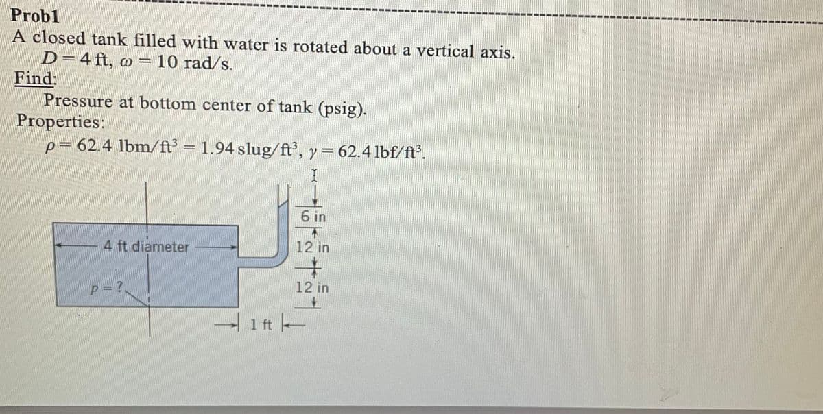Probl
A closed tank filled with water is rotated about a vertical axis.
D=4 ft, o= 10 rad/s.
Find:
Pressure at bottom center of tank (psig).
Properties:
p= 62.4 lbm/ft³ = 1.94 slug/ft³, y = 62.4 lbf/ft³.
4 ft diameter
P=?
6 in
HILJ
12 in
4
12 in
1 ft —