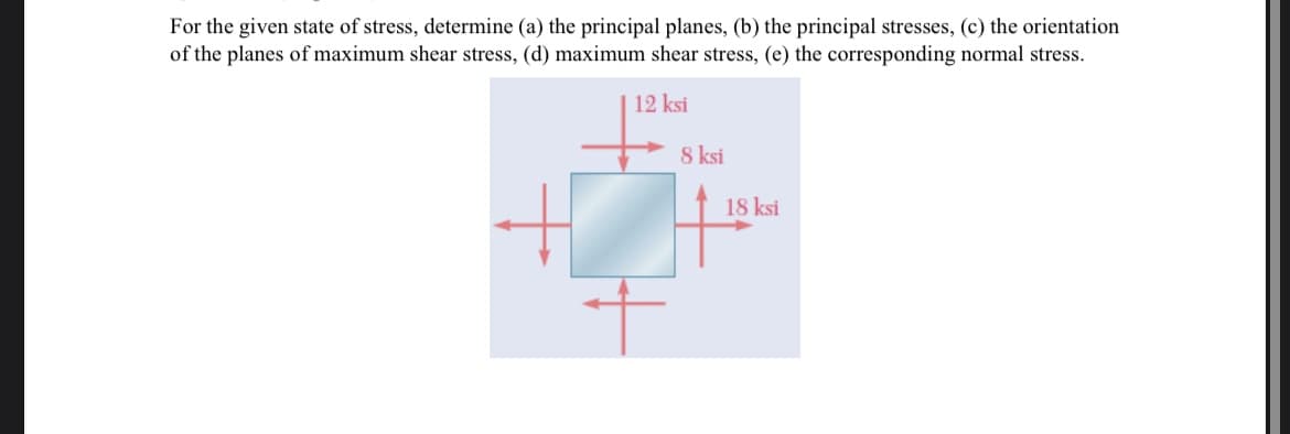 For the given state of stress, determine (a) the principal planes, (b) the principal stresses, (c) the orientation
of the planes of maximum shear stress, (d) maximum shear stress, (e) the corresponding normal stress.
12 ksi
8 ksi
18 ksi
