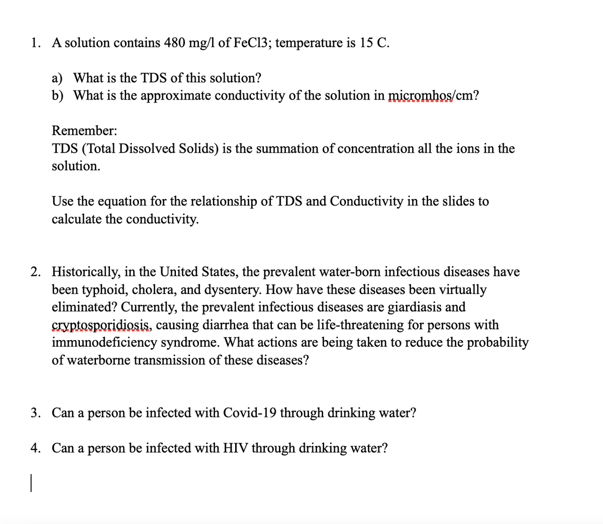 1. A solution contains 480 mg/l of FeC13; temperature is 15 C.
a) What is the TDS of this solution?
b) What is the approximate conductivity of the solution in micromhos/cm?
Remember:
TDS (Total Dissolved Solids) is the summation of concentration all the ions in the
solution.
Use the equation for the relationship of TDS and Conductivity in the slides to
calculate the conductivity.
2. Historically, in the United States, the prevalent water-born infectious diseases have
been typhoid, cholera, and dysentery. How have these diseases been virtually
eliminated? Currently, the prevalent infectious diseases are giardiasis and
cryptosporidiosis, causing diarrhea that can be life-threatening for persons with
immunodeficiency syndrome. What actions are being taken to reduce the probability
of waterborne transmission of these diseases?
3. Can a person be infected with Covid-19 through drinking water?
4. Can a person be infected with HIV through drinking water?