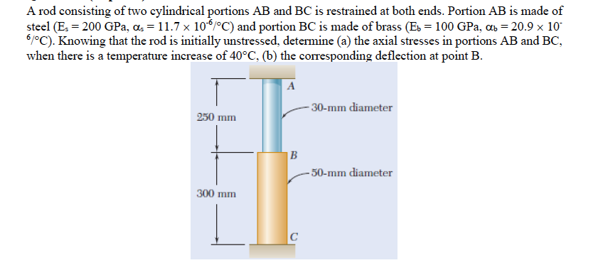 A rod consisting of two cylindrical portions AB and BC is restrained at both ends. Portion AB is made of
steel (E: = 200 GPa, a, = 11.7 x 10/°C) and portion BC is made of brass (Es = 100 GPa, ab = 20.9 x 10
61°C). Knowing that the rod is initially unstressed, determine (a) the axial stresses in portions AB and BC,
when there is a temperature increase of 40°C, (b) the corresponding deflection at point B.
A
- 30-mm diameter
250 mm
|B
- 50-mm diameter
300 mm
