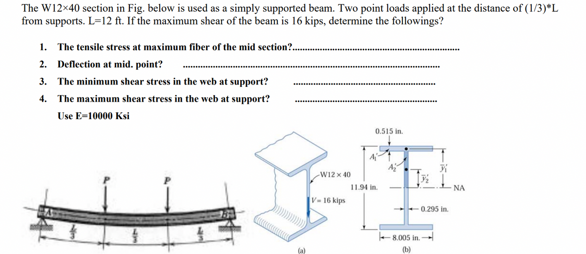 The W12×40 section in Fig. below is used as a simply supported beam. Two point loads applied at the distance of (1/3)*L
from supports. L=12 ft. If the maximum shear of the beam is 16 kips, determine the followings?
1. The tensile stress at maximum fiber of the mid section?..
2. Deflection at mid. point?
3. The minimum shear stress in the web at support?
4. The maximum shear stress in the web at support?
Use E=10000
13
Ksi
0.515 in.
A₁
-W12 x 40
7/₂
FE
11.94 in.
V= 16 kips
(a)
8.005 in.
(b)
0.295 in.
ΝΑ