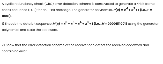 A cyclic redundancy check (CRC) error detection scheme is constructed to generate a 4-bit frame
check sequence (FCs) for an 11-bit message. The generator polynomial, P(x) = x* + x +1 (i.e., P =
поо).
1) Encode the data bit sequence M(x) = x° +
+1 (i.e., M= 000011001) using the generator
polynomial and state the codeword.
2) Show that the error detection scheme at the receiver can detect the received codeword and
contain no error.
