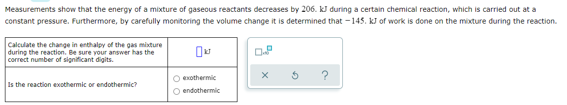 Measurements show that the energy of a mixture of gaseous reactants decreases by 206. kJ during a certain chemical reaction, which is carried out at a
constant pressure. Furthermore, by carefully monitoring the volume change it is determined that -145. kJ of work is done on the mixture during the reaction.
Calculate the change in enthalpy of the gas mixture
during the reaction. Be sure your answer has the
correct number of significant digits.
O exothermic
Is the reaction exothermic or endothermic?
O endothermic
