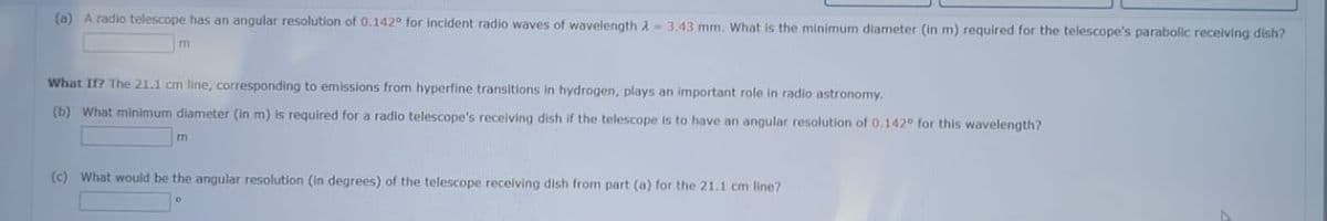 (a) A radio telescope has an angular resolution of 0.142° for incident radio waves of wavelength 2 3.43 mm. What is the minimum diameter (in m) required for the telescope's parabolic receiving dish?
m
What If? The 21.1 cm line, corresponding to emissions from hyperfine transitions in hydrogen, plays an important role in radio astronomy.
(b) What minimum diameter (in m) is required for a radio telescope's receiving dish if the telescope is to have an angular resolution of 0.142° for this wavelength?
m
(c) What would be the angular resolution (in degrees) of the telescope receiving dish from part (a) for the 21.1 cm line?