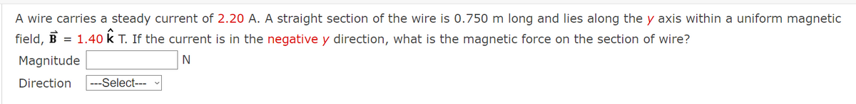 A wire carries a steady current of 2.20 A. A straight section of the wire is 0.750 m long and lies along the y axis within a uniform magnetic
field, B = 1.40 K T. If the current is in the negative y direction, what is the magnetic force on the section of wire?
Magnitude
N
Direction ---Select---