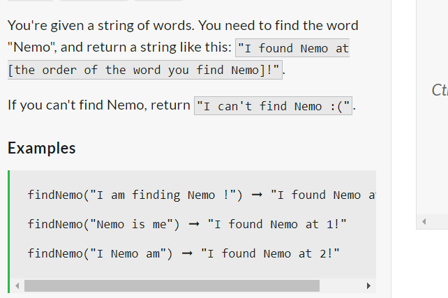 You're given a string of words. You need to find the word
"Nemo", and return a string like this: "I found Nemo at
[the order of the word you find Nemo]!".
If you can't find Nemo, return "I can't find Nemo :(".
Examples
findNemo ("I am finding Nemo !") "I found Nemo a
findNemo ("Nemo is me") → "I found Nemo at 1!"
findNemo ("I Nemo am") → "I found Nemo at 2!"
Ct