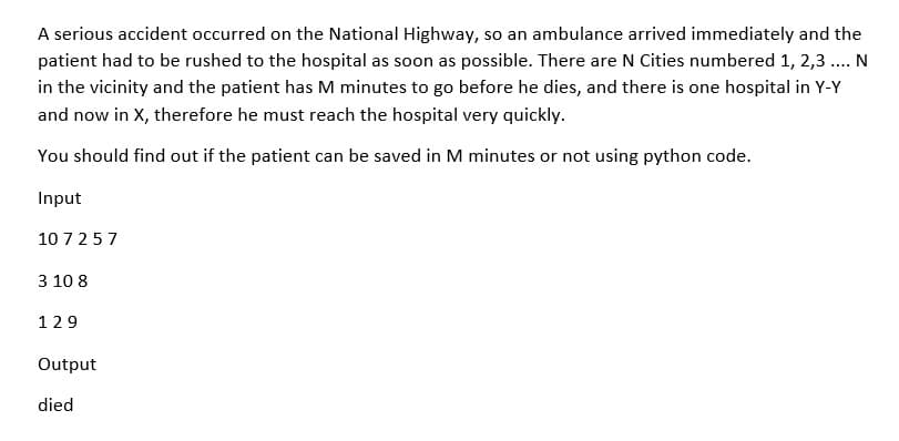 A serious accident occurred on the National Highway, so an ambulance arrived immediately and the
patient had to be rushed to the hospital as soon as possible. There are N Cities numbered 1, 2,3 .... N
in the vicinity and the patient has M minutes to go before he dies, and there is one hospital in Y-Y
and now in X, therefore he must reach the hospital very quickly.
You should find out if the patient can be saved in M minutes or not using python code.
Input
10 725 7
3 10 8
129
Output
died