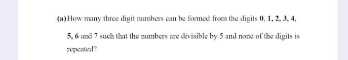 (a) How many three digit numbers can be formed from the digits 0, 1, 2, 3, 4,
5, 6 and 7 such that the numbers are divisible by 5 and none of the digits is
repeated?

