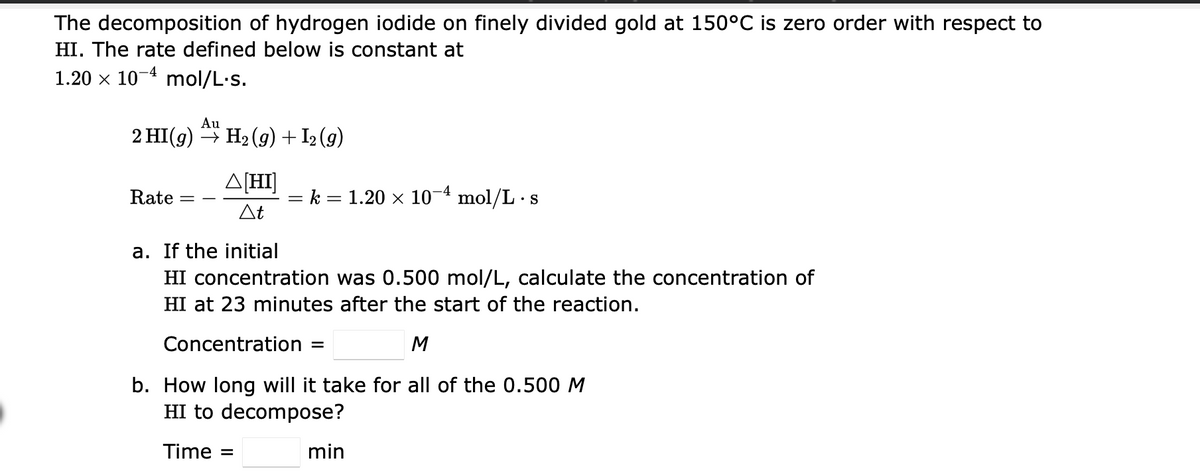 The decomposition of hydrogen iodide on finely divided gold at 150°C is zero order with respect to
HI. The rate defined below is constant at
1.20 x 10-4 mol/L-s.
Au
2 HI(g) → H2 (g) + I2 (g)
A[HI]
Rate
k =
= 1.20 × 10- mol/L · s
At
a. If the initial
HI concentration was 0.500 mol/L, calculate the concentration of
HI at 23 minutes after the start of the reaction.
Concentration =
M
b. How long will it take for all of the 0.500 M
HI to decompose?
Time =
min
