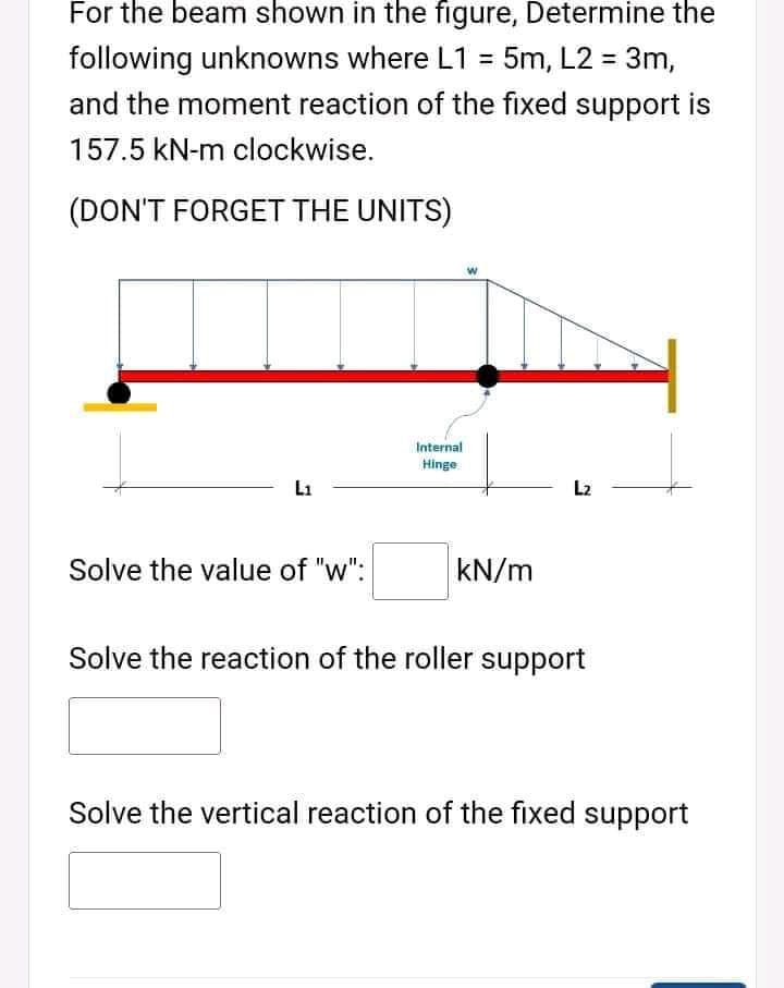 For the beam shown in the figure, Determine the
following unknowns where L1 = 5m, L2 = 3m,
and the moment reaction of the fixed support is
157.5 kN-m clockwise.
(DON'T FORGET THE UNITS)
Internal
Hinge
L1
L2
Solve the value of "w":
kN/m
Solve the reaction of the roller support
Solve the vertical reaction of the fixed support

