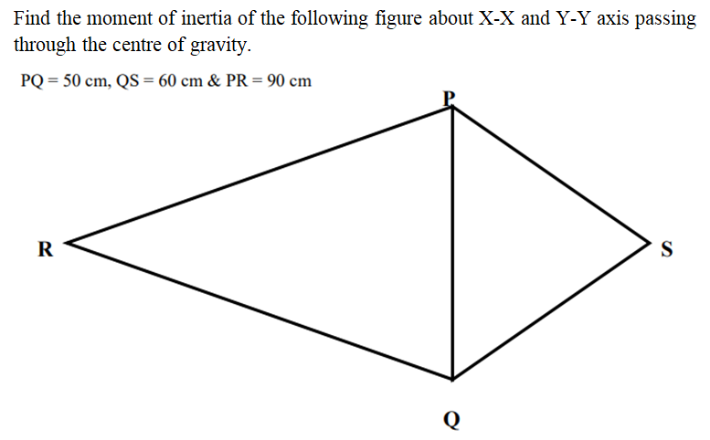 Find the moment of inertia of the following figure about X-X and Y-Y axis passing
through the centre of gravity.
PQ = 50 cm, QS = 60 cm & PR = 90 cm
R
S
Q
