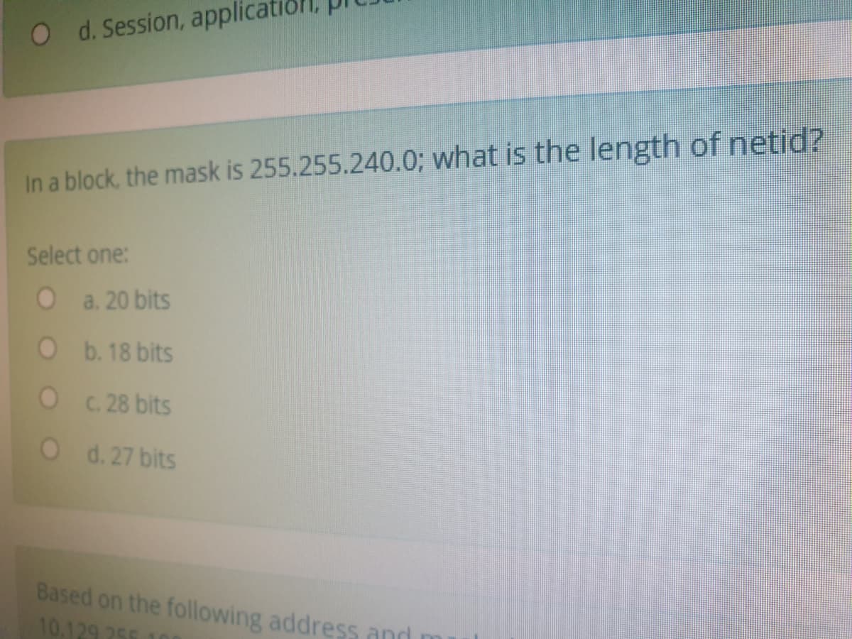 O d. Session, applicat
In a block, the mask is 255.255.240.0; what is the length of netid?
Select one:
O a. 20 bits
O b. 18 bits
O .28 bits
O d. 27 bits
Based on the following address and
10.129 256
